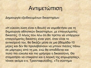 Αντιμετώπιση
Δημιουργία εξειδικευμένων δικαστηρίων:
«Η εύκολη λύση είναι η Βουλή να νομοθετήσει για τη
δημιουργία αθλητικών δικαστηρίων, με επαγγελματίες
δικαστές. Ο λόγος που λέω ότι θα πρέπει να υπάρχουν
επαγγελματίες δικαστές είναι γιατί, όταν είναι το
αντικείμενό του, θα δικάζει μέσα σε μια βδομάδα-10
μέρες και δεν θα προλαβαίνουν να μπουν πιέσεις πάνω
σε μάρτυρες από τη μια, ενώ θα αποδίδεται και
πολύ πιο εύκολα και πιο γρήγορα η δικαιοσύνη. Θα
σταματήσει να επικρατεί και η λογική της ατιμωρησίας»,
τόνισε ακόμα ο κ. Τριανταφυλλίδης. «Το σύστημα
 