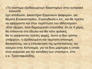 «Το σύστημα εξειδικευμένων δικαστηρίων στην κυπριακή
κοινωνία
έχει αποδώσει, Δικαστήριο Εργατικών Διαφορών, για
θέματα Ενοικιοστασίου, Στρατοδικεία κ.λπ., και θα πρέπει
να εφαρμοστεί και στην περίπτωση του αθλητισμού».
«Εάν ήξεραν, όσοι δημιουργούν επεισόδια, ότι σε 4 μέρες
θα στέκονται στο εδώλιο και θα πάνε φυλακή,
θα το σκέφτονταν πολλές φορές. Αυτοί οι δυο τρόποι
υπάρχουν, η εξειδικευμένη και ταχύτατη απονομή
δικαιοσύνης, και η επανάκτηση της εμπιστοσύνης του
κόσμου στην Αστυνομία, για να δίνει μαρτυρία η οποία
είναι αναγκαία για την καταδίκη των υπαιτίων», είπε
ο κ. Τριανταφυλλίδης.
 