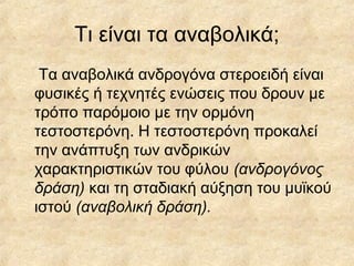 Τι είναι τα αναβολικά;
Τα αναβολικά ανδρογόνα στεροειδή είναι
φυσικές ή τεχνητές ενώσεις που δρουν με
τρόπο παρόμοιο με την ορμόνη
τεστοστερόνη. Η τεστοστερόνη προκαλεί
την ανάπτυξη των ανδρικών
χαρακτηριστικών του φύλου (ανδρογόνος
δράση) και τη σταδιακή αύξηση του μυϊκού
ιστού (αναβολική δράση).
 