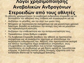 Λόγοι χρησιμοποίησης
Αναβολικών Ανδρογόνων
Στεροειδών από τους αθλητές
Οι αθλητές χρησιμοποιούν τα αναβολικά ανδρογόνα στεροειδή για να
βελτιώσουν την αθλητική τους επίδοση και συγκεκριμένα για να:
• Αυξήσουν το μέγεθος, και την ισχύ των μυών τους.
• Μπορούν να προπονούνται σκληρότερα και για μεγαλύτερο χρονικό
διάστημα, δηλαδή να αυξήσουν την αντοχή τους και να μειώσουν
την προκαλούμενη κόπωση.
• Αυξήσουν την επιθετικότητα και την ανταγωνιστικότητα τους.
• Προκαλέσουν ήπιου βαθμού ευφορία.
• Τα Αναβολικά Στεροειδή βοηθούν τον αθλητή να προπονείται
σκληρότερα και να ανακάμπτει ταχύτερα με αποτέλεσμα την
αυξανόμενη ενδυνάμωσή του. Αθλητές που προπονούνται σκληρά
και κάνουν ταυτόχρονα λήψη αναβολικών στεροειδών, ίσως
επωφεληθούν αν ακολουθούν ένα εντατικό πρόγραμμα
προπόνησης σε συνδυασμό με μια δίαιτα υψηλή σε πρωτεΐνη και
ενέργεια. Η ανάπτυξη λοιπόν μυϊκής δύναμης εξαρτάται από την
κατάλληλη δίαιτα και το πρόγραμμα άσκησης.
 