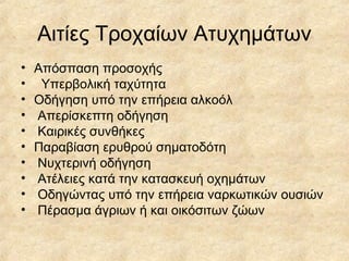 Αιτίες Τροχαίων Ατυχημάτων
• Απόσπαση προσοχής
• Υπερβολική ταχύτητα
• Οδήγηση υπό την επήρεια αλκοόλ
• Απερίσκεπτη οδήγηση
• Καιρικές συνθήκες
• Παραβίαση ερυθρού σηματοδότη
• Νυχτερινή οδήγηση
• Ατέλειες κατά την κατασκευή οχημάτων
• Οδηγώντας υπό την επήρεια ναρκωτικών ουσιών
• Πέρασμα άγριων ή και οικόσιτων ζώων
 