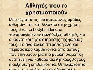 Αθλητές που τα
χρησιμοποιούν
Μερικές από τις πιο καταφανείς ομάδες
αθλητών που εμπλέκονται στην χρήση
τους είναι, οι bodybuilders, οι
«αναρριχώμενοι» (φιλόδοξοι) αθλητές και
οι φανατικοί της διατήρησης της φόρμας
τους. Τα αναβολικά στεροειδή όλο και
περισσότερο λαμβάνονται από αυτούς
που επιθυμούν μια πιο μυώδη σωματική
ανάπτυξη για καθαρά αισθητικούς λόγους
ή αυξημένη επιθετικότητα. Οι πλειονότητα
 