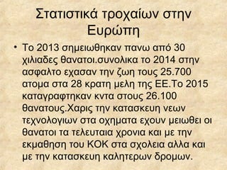 Στατιστικά τροχαίων στην
Ευρώπη
• Το 2013 σημειωθηκαν πανω από 30
χιλιαδες θανατοι.συνολικα το 2014 στην
ασφαλτο εχασαν την ζωη τους 25.700
ατομα στα 28 κρατη μελη της ΕΕ.Το 2015
καταγραφτηκαν κντα στους 26.100
θανατους.Χαρις την κατασκευη νεων
τεχνολογιων στα οχηματα εχουν μειωθει οι
θανατοι τα τελευταια χρονια και με την
εκμαθηση του ΚΟΚ στα σχολεια αλλα και
με την κατασκευη καλητερων δρομων.
 