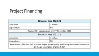 Project Financing
Financial Year 2020-21
Allocation 3 million
Expenditure Nil
Revised PC I was approved on 11th November, 2020
Financial Year 2021-22
Allocation 3 million
Expenditure Nil
Recruitment of Project staff is in final stages. Water quality monitoring activities to commence
on charge assumption of project staff
 