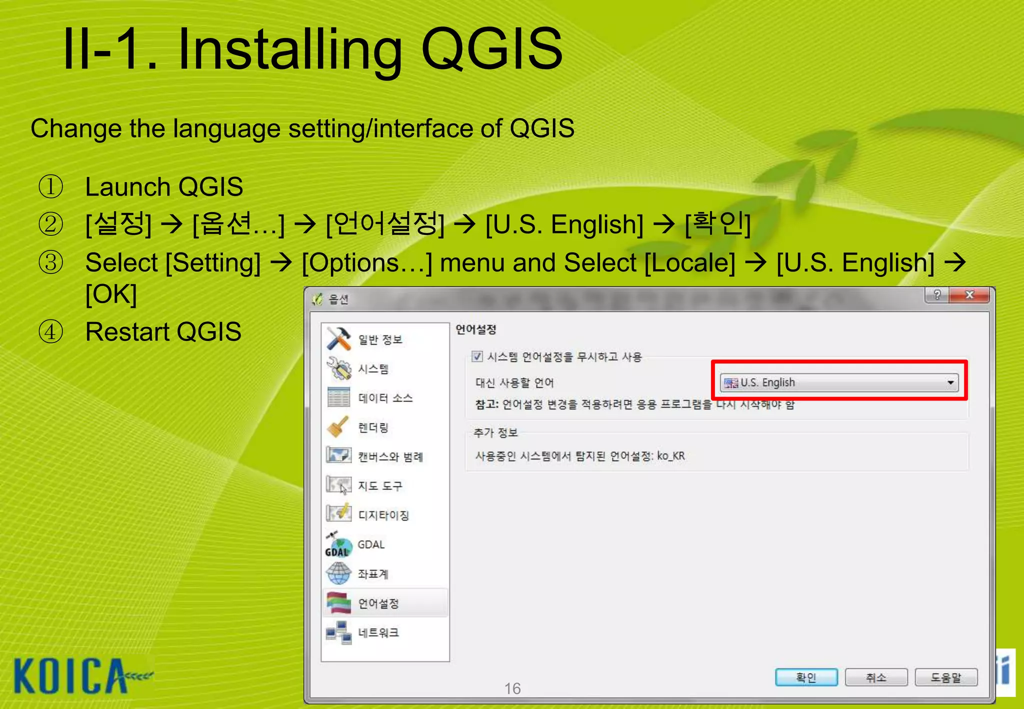II-1. Installing QGIS
Change the language setting/interface of QGIS
① Launch QGIS
② [설정]  [옵션…]  [언어설정]  [U.S. English]  [확인]
③ Select [Setting]  [Options…] menu and Select [Locale]  [U.S. English] 
[OK]
④ Restart QGIS

16

 