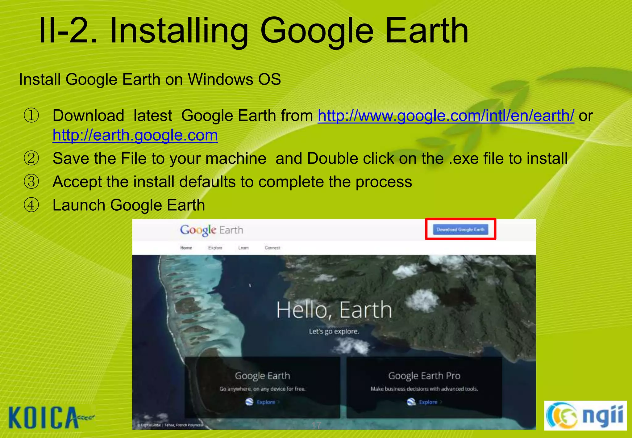 II-2. Installing Google Earth
Install Google Earth on Windows OS
① Download latest Google Earth from http://www.google.com/intl/en/earth/ or
http://earth.google.com
② Save the File to your machine and Double click on the .exe file to install
③ Accept the install defaults to complete the process
④ Launch Google Earth

17

 