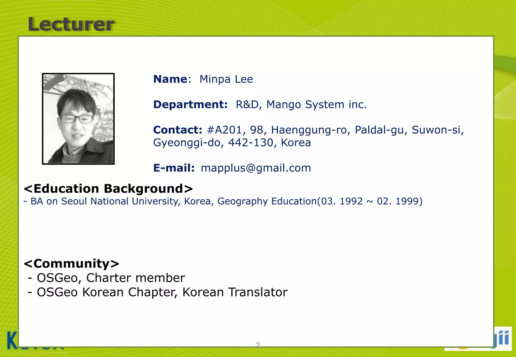 Lecturer
Name: Minpa Lee
Department: R&D, Mango System inc.

사진

Contact: #A201, 98, Haenggung-ro, Paldal-gu, Suwon-si,
Gyeonggi-do, 442-130, Korea
E-mail: mapplus@gmail.com

<Education Background>

- BA on Seoul National University, Korea, Geography Education(03. 1992 ~ 02. 1999)

<Community>
- OSGeo, Charter member
- OSGeo Korean Chapter, Korean Translator

2

 