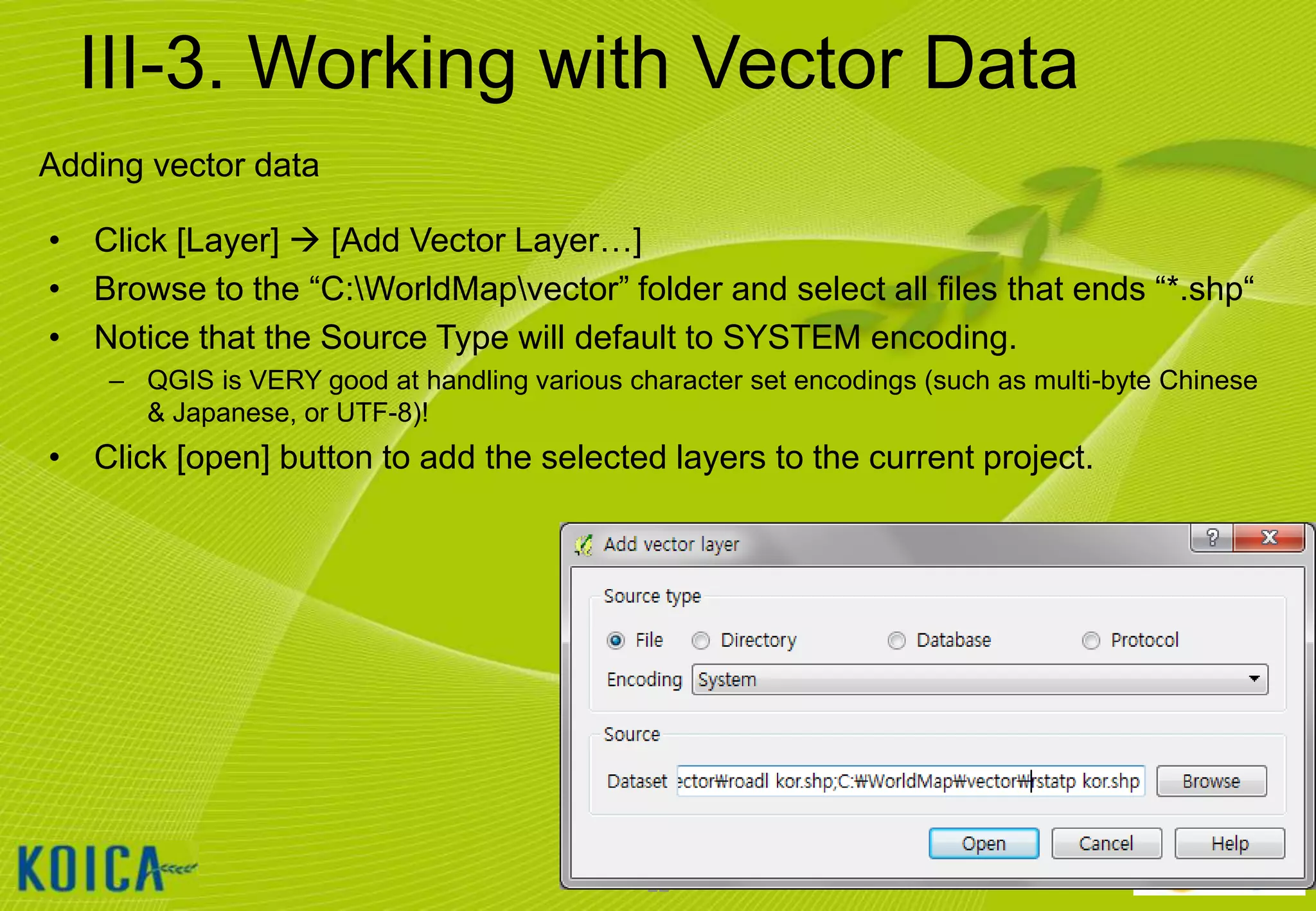 III-3. Working with Vector Data
Adding vector data
• Click [Layer]  [Add Vector Layer…]
• Browse to the “C:WorldMapvector” folder and select all files that ends “*.shp“
• Notice that the Source Type will default to SYSTEM encoding.
– QGIS is VERY good at handling various character set encodings (such as multi-byte Chinese
& Japanese, or UTF-8)!

• Click [open] button to add the selected layers to the current project.

22

 