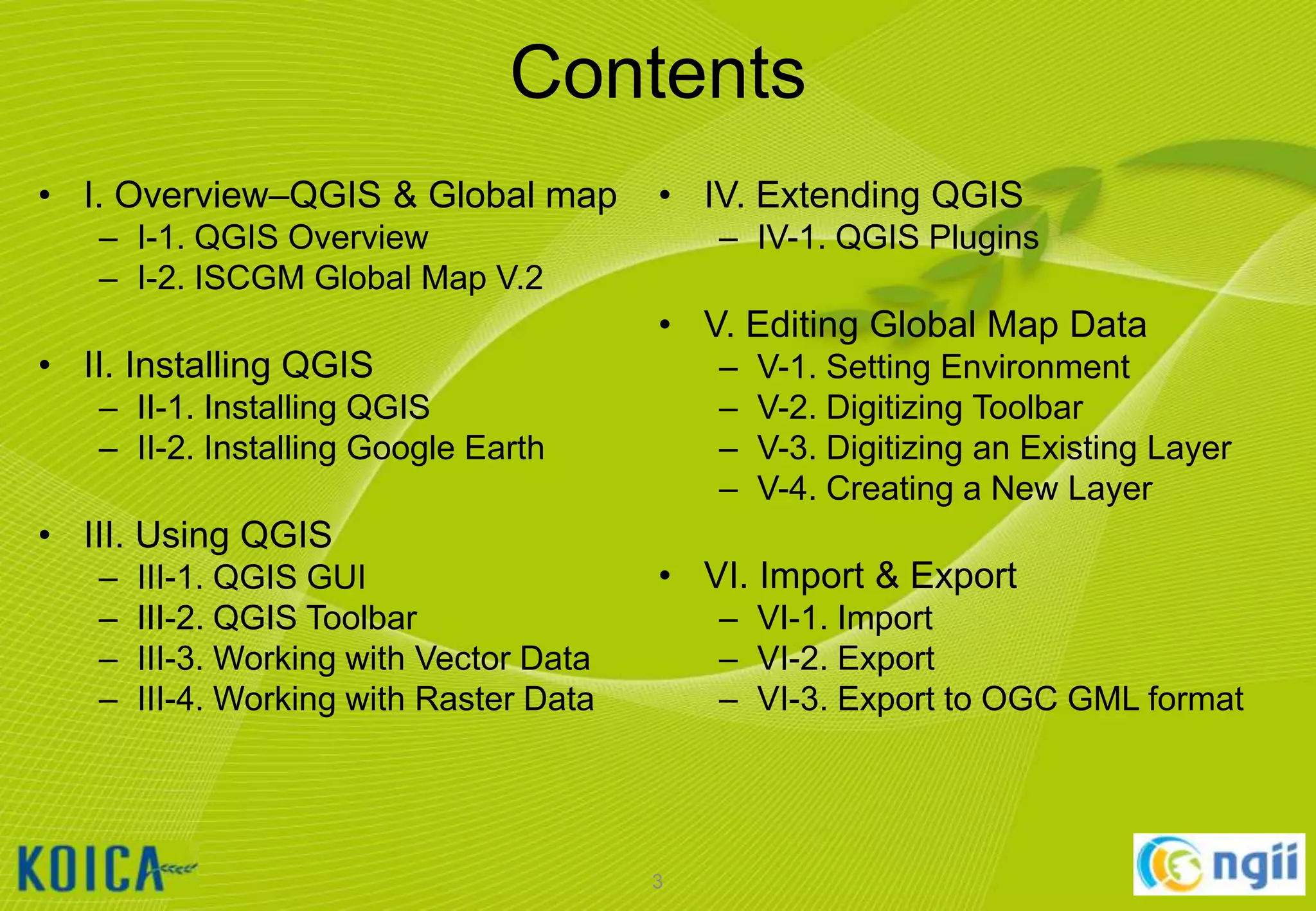 Contents
• I. Overview–QGIS & Global map

• IV. Extending QGIS

– I-1. QGIS Overview
– I-2. ISCGM Global Map V.2

• II. Installing QGIS

– IV-1. QGIS Plugins

• V. Editing Global Map Data
–
–
–
–

– II-1. Installing QGIS
– II-2. Installing Google Earth

• III. Using QGIS
–
–
–
–

III-1. QGIS GUI
III-2. QGIS Toolbar
III-3. Working with Vector Data
III-4. Working with Raster Data

V-1. Setting Environment
V-2. Digitizing Toolbar
V-3. Digitizing an Existing Layer
V-4. Creating a New Layer

• VI. Import & Export
– VI-1. Import
– VI-2. Export
– VI-3. Export to OGC GML format

3

 