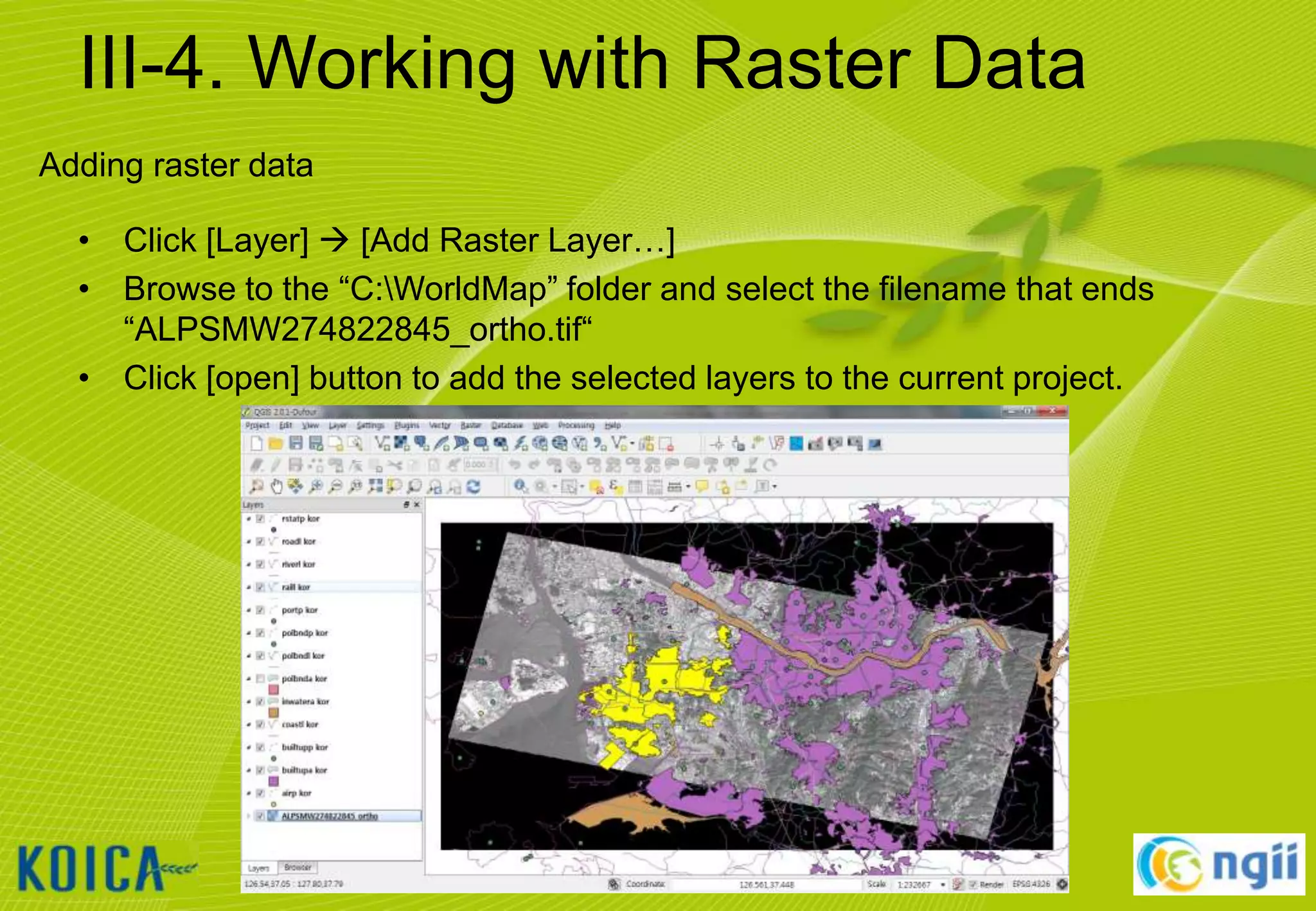 III-4. Working with Raster Data
Adding raster data
• Click [Layer]  [Add Raster Layer…]
• Browse to the “C:WorldMap” folder and select the filename that ends
“ALPSMW274822845_ortho.tif“
• Click [open] button to add the selected layers to the current project.

30

 
