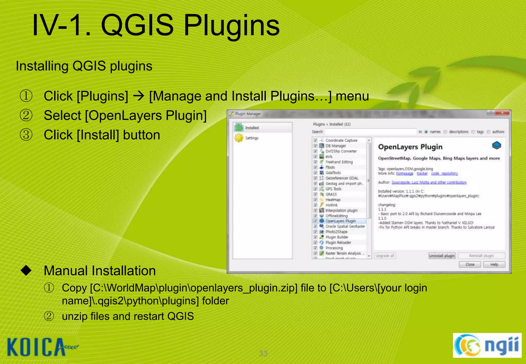 IV-1. QGIS Plugins
Installing QGIS plugins
① Click [Plugins]  [Manage and Install Plugins…] menu
② Select [OpenLayers Plugin]
③ Click [Install] button

 Manual Installation
① Copy [C:WorldMappluginopenlayers_plugin.zip] file to [C:Users[your login
name].qgis2pythonplugins] folder
② unzip files and restart QGIS

33

 
