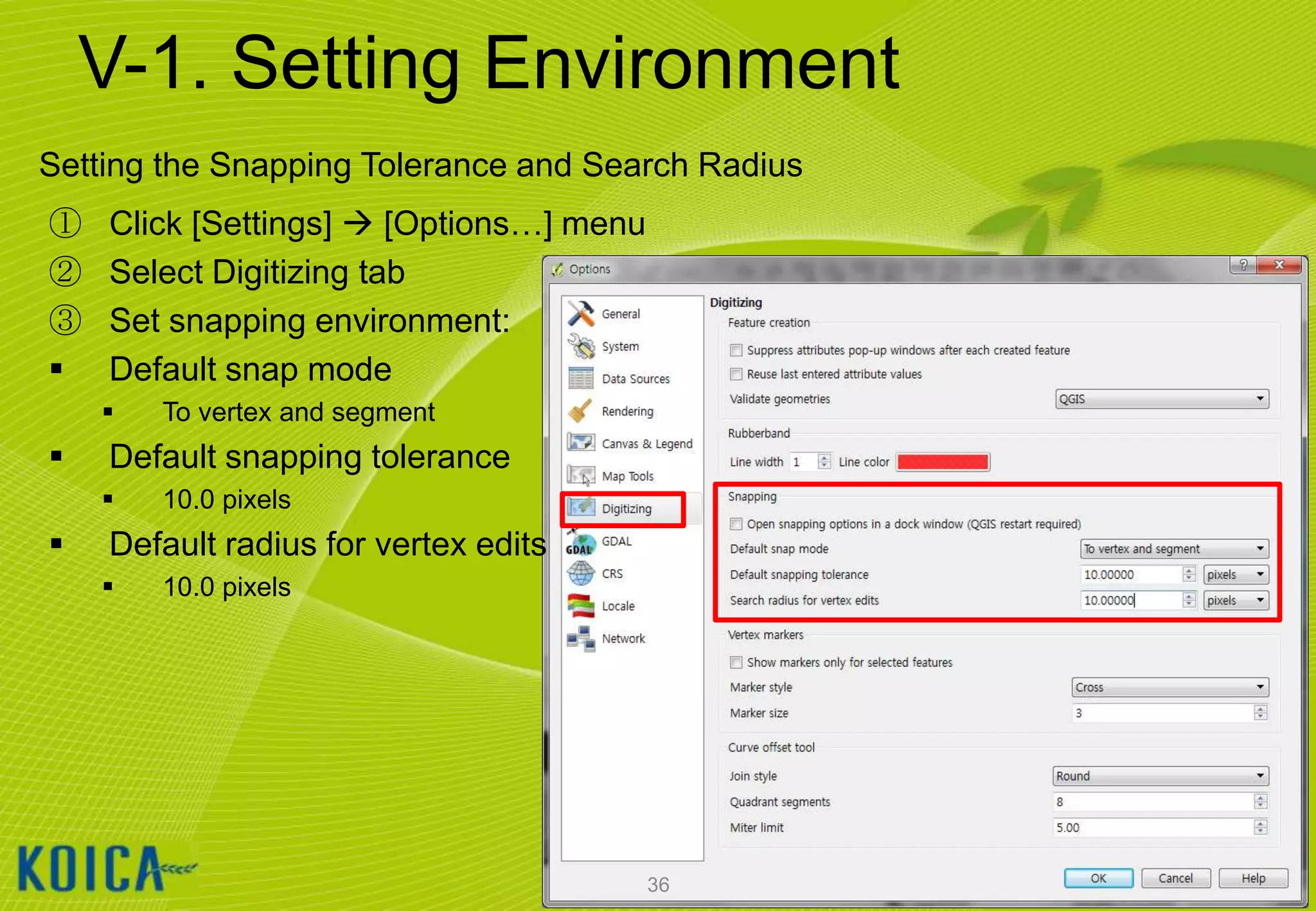 V-1. Setting Environment
Setting the Snapping Tolerance and Search Radius
①
②
③


Click [Settings]  [Options…] menu
Select Digitizing tab
Set snapping environment:
Default snap mode




Default snapping tolerance




To vertex and segment
10.0 pixels

Default radius for vertex edits


10.0 pixels

36

 