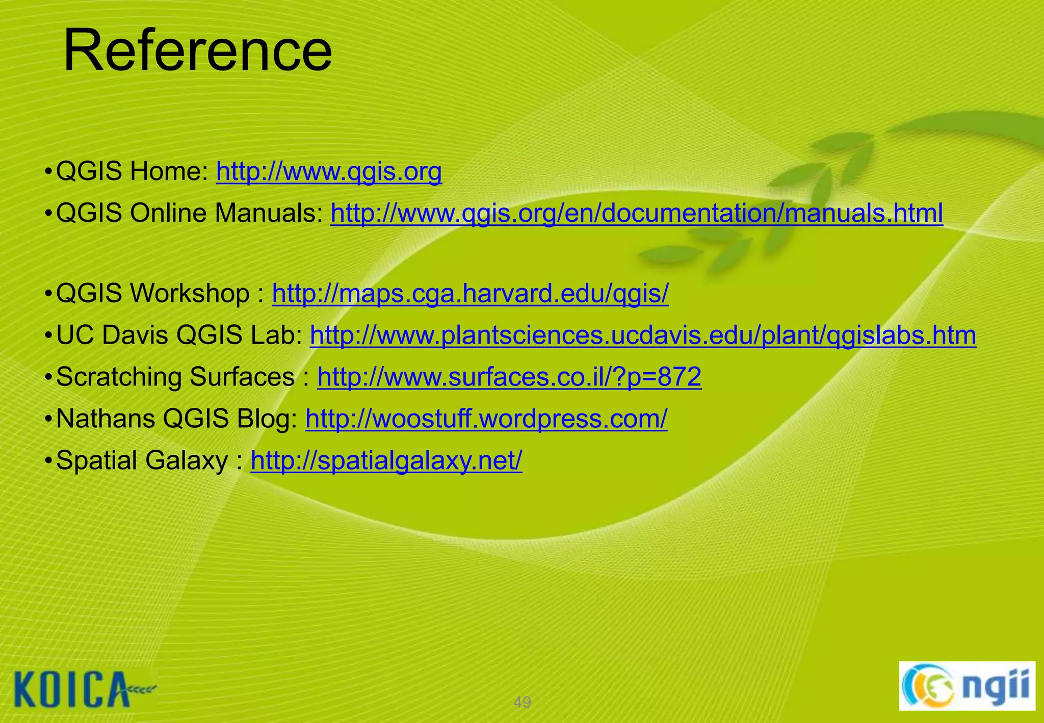 Reference
•QGIS Home: http://www.qgis.org
•QGIS Online Manuals: http://www.qgis.org/en/documentation/manuals.html
•QGIS Workshop : http://maps.cga.harvard.edu/qgis/
•UC Davis QGIS Lab: http://www.plantsciences.ucdavis.edu/plant/qgislabs.htm
•Scratching Surfaces : http://www.surfaces.co.il/?p=872
•Nathans QGIS Blog: http://woostuff.wordpress.com/
•Spatial Galaxy : http://spatialgalaxy.net/

49

 