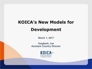KOICA’s New Models for
Development
March 1, 2017
Sangback, Lee
Assistant Country Director
 