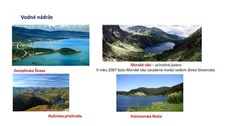 Vodné nádrže
Zemplínska Šírava
Palcmanská Maša
Morské oko – prírodné jazero
V roku 2007 bolo Morské oko zaradené medzi sedem divov Slovenska.
Ružínska priehrada
 
