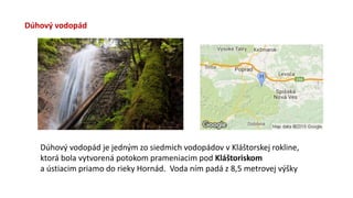 Dúhový vodopád
Dúhový vodopád je jedným zo siedmich vodopádov v Kláštorskej rokline,
ktorá bola vytvorená potokom prameniacim pod Kláštoriskom
a ústiacim priamo do rieky Hornád. Voda ním padá z 8,5 metrovej výšky
 