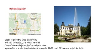 Herliansky gejzír
Gejzír je prírodný úkaz aktivovaný
ľudskou činnosťou, ale jeho samotná
činnosť - erupcia je ovplyvňovaná prírodou
a preto čas erupcie, je orientačný v intervale 34-36 hod. Dĺžka erupcie je 25 minút.
 