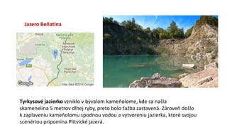 Jazero Beňatina
Tyrkysové jazierko vzniklo v bývalom kameňolome, kde sa našla
skamenelina 5 metrov dlhej ryby, preto bolo ťažba zastavená. Zároveň došlo
k zaplaveniu kameňolomu spodnou vodou a vytvoreniu jazierka, ktoré svojou
scenériou pripomína Plitvické jazerá.
 