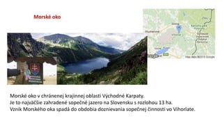 Morské oko
Morské oko v chránenej krajinnej oblasti Východné Karpaty.
Je to najväčšie zahradené sopečné jazero na Slovensku s rozlohou 13 ha.
Vznik Morského oka spadá do obdobia doznievania sopečnej činnosti vo Vihorlate.
 