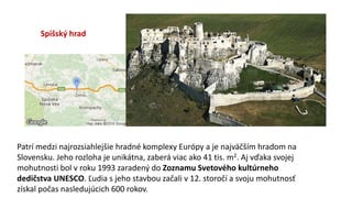 Spišský hrad
Patrí medzi najrozsiahlejšie hradné komplexy Európy a je najväčším hradom na
Slovensku. Jeho rozloha je unikátna, zaberá viac ako 41 tis. m2. Aj vďaka svojej
mohutnosti bol v roku 1993 zaradený do Zoznamu Svetového kultúrneho
dedičstva UNESCO. Ľudia s jeho stavbou začali v 12. storočí a svoju mohutnosť
získal počas nasledujúcich 600 rokov.
 