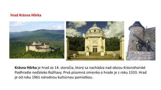 hrad Krásna Hôrka
Krásna Hôrka je hrad zo 14. storočia, ktorý sa nachádza nad obcou Krásnohorské
Podhradie neďaleko Rožňavy. Prvá písomná zmienka o hrade je z roku 1333. Hrad
je od roku 1961 národnou kultúrnou pamiatkou.
 