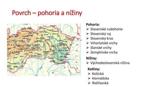 Povrch – pohoria a nížiny
Pohoria:
 Slovenské rudohorie
 Slovenský raj
 Slovenský kras
 Vihorlatské vrchy
 Slanské vrchy
 Zemplínske vrchy
Nížiny:
 Východoslovenská nížina
Kotliny:
 Košická
 Hornádska
 Rožňavská
 