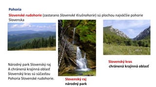 Pohoria
Slovenské rudohorie (zastarano Slovenské Krušnohorie) sú plochou najväčšie pohorie
Slovenska
Slovenský raj
národný park
Slovenský kras
chránená krajinná oblasťNárodný park Slovenský raj
A chránená krajinná oblasť
Slovenský kras sú súčasťou
Pohoria Slovenské rudohorie.
 