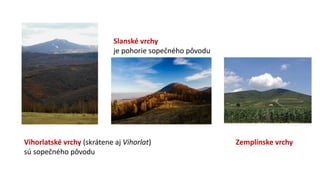 Vihorlatské vrchy (skrátene aj Vihorlat)
sú sopečného pôvodu
Slanské vrchy
je pohorie sopečného pôvodu
Zemplínske vrchy
 