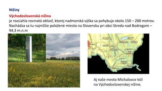 Nížiny
Východoslovenská nížina
je rozsiahla rovinatá oblasť, ktorej nadmorská výška sa pohybuje okolo 150 – 200 metrov.
Nachádza sa tu najnižšie položené miesto na Slovensku pri obci Streda nad Bodrogom –
94,3 m.n.m
Aj naše mesto Michalovce leží
na Východoslovenskej nížine.
 