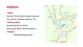 Vodstvo
Rieky:
Hornád, Hnilec, Slaná, Bodva, Latorica,
Uh, Laborec, Ondava, Bodrog, Tisa
Vodné nádrže:
Zemplínska Šírava, Ružín,
Palcmanská Maša, Vinianske jazero
Kúpele:
Klimatické kúpele Štós
 