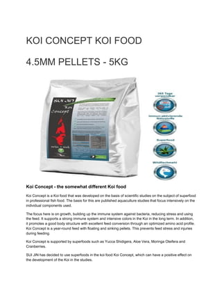 KOI CONCEPT KOI FOOD
4.5MM PELLETS - 5KG
Koi Concept - the somewhat different Koi food
Koi Concept is a Koi food that was developed on the basis of scientific studies on the subject of superfood
in professional fish food. The basis for this are published aquaculture studies that focus intensively on the
individual components used.  
The focus here is on growth, building up the immune system against bacteria, reducing stress and using
the feed. It supports a strong immune system and intensive colors in the Koi in the long term. In addition,
it promotes a good body structure with excellent feed conversion through an optimized amino acid profile.
Koi Concept is a year-round feed with floating and sinking pellets. This prevents feed stress and injuries
during feeding.
Koi Concept is supported by superfoods such as Yucca Shidigera, Aloe Vera, Moringa Oleifera and
Cranberries. 
SUI JIN has decided to use superfoods in the koi food Koi Concept, which can have a positive effect on
the development of the Koi in the studies.
 