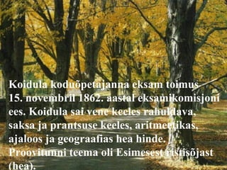 Koidula koduõpetajanna eksam toimus  15. novembril 1862. aastal eksamikomisjoni ees. Koidula sai vene keeles rahuldava, saksa ja prantsuse keeles, aritmeetikas, ajaloos ja geograafias hea hinde. Proovitunni teema oli Esimesest ristisõjast (hea). 