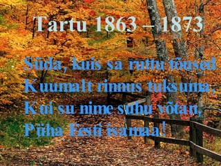 Tartu 1863 – 1873  Süda, kuis sa ruttu tõused Kuumalt rinnus tuksuma, Kui su nime suhu võtan, Püha Eesti isamaa! 