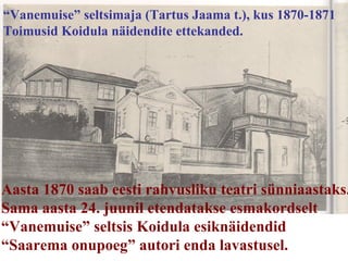 “ Vanemuise” seltsimaja (Tartus Jaama t.), kus 1870-1871  Toimusid Koidula näidendite ettekanded. Aasta 1870 saab eesti rahvusliku teatri sünniaastaks. Sama aasta 24. juunil etendatakse esmakordselt  “ Vanemuise” seltsis Koidula esiknäidendid “ Saarema onupoeg” autori enda lavastusel. 
