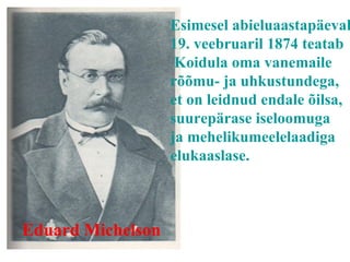 Eduard Michelson Esimesel abieluaastapäeval, 19.  v eebruaril 1874 teatab Koidula oma vanemaile rõõmu- ja uhkustundega, et on leidnud endale õilsa, suurepärase iseloomuga ja mehelikumeelelaadiga elukaaslase. 