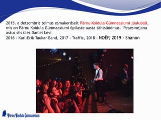 2015. a detsembris toimus esmakordselt Pärnu Koidula Gümnaasiumi jõuluball,
mis on Pärnu Koidula Gümnaasiumi õpilaste aasta tähtsündmus. Peaesinejana
astus siis üles Daniel Levi.
2016 - Karl-Erik Taukar Band, 2017 - Traffic, 2018 - NOËP, 2019 - Shanon
 