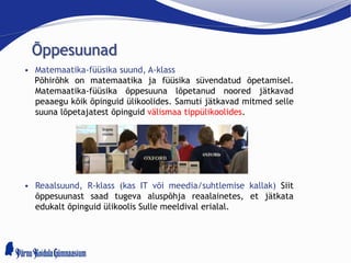 Õppesuunad
• Matemaatika-füüsika suund, A-klass
Põhirõhk on matemaatika ja füüsika süvendatud õpetamisel.
Matemaatika-füüsika õppesuuna lõpetanud noored jätkavad
peaaegu kõik õpinguid ülikoolides. Samuti jätkavad mitmed selle
suuna lõpetajatest õpinguid välismaa tippülikoolides.
• Reaalsuund, R-klass (kas IT või meedia/suhtlemise kallak) Siit
õppesuunast saad tugeva aluspõhja reaalainetes, et jätkata
edukalt õpinguid ülikoolis Sulle meeldival erialal.
 