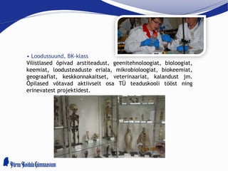 • Loodussuund, BK-klass
Vilistlased õpivad arstiteadust, geenitehnoloogiat, bioloogiat,
keemiat, loodusteaduste eriala, mikrobioloogiat, biokeemiat,
geograafiat, keskkonnakaitset, veterinaariat, kalandust jm.
Õpilased võtavad aktiivselt osa TÜ teaduskooli tööst ning
erinevatest projektidest.
 