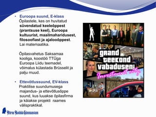 • Euroopa suund, E-klass
Õpilastele, kes on huvitatud
süvendatud keeleõppest
(prantsuse keel), Euroopa
kultuurist, maailmaharidusest,
filosoofiast ja ajalooõppest.
Lai matemaatika.
Õpilasvahetus Saksamaa
kooliga, koostöö TTÜga
Euroopa Liidu teemadel,
võimalus külastada Brüsselit ja
palju muud.
• Ettevõtlussuund, EV-klass
Praktilise suundumusega
majandus- ja ettevõtlusõppe
suund, kus luuakse õpilasfirma
ja käiakse projekti raames
välispraktikal.
 