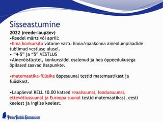 Sisseastumine
2022 (reede-laupäev)
•Reedel märts või aprill:
•Ilma konkursita võtame vastu linna/maakonna aineolümpiaadide
tublimad vestluse alusel.
• “4-5” ja “5” VESTLUS
•Ainevõistlustel, konkurssidel osalenud ja hea õppeedukusega
õpilased saavad lisapunkte.
•matemaatika-füüsika õppesuunal testid matemaatikast ja
füüsikast.
•Laupäeval KELL 10.00 katsed reaalsuunal, loodussuunal,
ettevõtlussuunal ja Euroopa suunal testid matemaatikast, eesti
keelest ja inglise keelest.
 