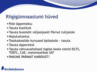 Riigigümnaasiumi hüved
 Pole õppemaksu
 Tasuta koolitoit
 Tasuta bussisõit väljastpoolt Pärnut tulijatele
 Majutustoetus
 Teaduskoolide kursused õpilastele - tasuta
 Tasuta õppereisid
 Tasuta rahvusvahelised inglise keele testid IELTS,
TOEFL, CAE, matemaatikas SAT
 PAKUME PARIMAT HARIDUST!
 