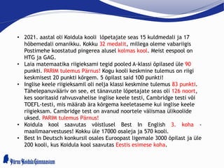 • 2021. aastal oli Koidula kooli lõpetajate seas 15 kuldmedali ja 17
hõbemedali omanikku. Kokku 32 medalit, millega oleme vabariigis
Postimehe koostatud pingerea alusel kolmas kool. Meist eespool on
HTG ja GAG.
• Laia matemaatika riigieksami tegid pooled A-klassi õpilased üle 90
punkti. PARIM tulemus Pärnus! Kogu kooli keskmine tulemus on riigi
keskmisest 20 punkti kõrgem. 5 õpilast said 100 punkti!
• Inglise keele riigieksamil oli nelja klassi keskmine tulemus 83 punkti.
Tähelepanuvääriv on see, et tänavuste lõpetajate seas oli 126 noort,
kes sooritasid rahvusvahelise inglise keele testi, Cambridge testi või
TOEFL-testi, mis määrab ära kõrgema keeletaseme kui inglise keele
riigieksam. Cambridge test on avanud noortele välismaa ülikoolide
uksed. PARIM tulemus Pärnus!
• Koidula kool saavutas võistlusel Best In English 3. koha -
maailmaarvestuses! Kokku üle 17000 osaleja ja 570 kooli.
• Best In Deutsch konkursil osales Euroopast ligemale 3000 õpilast ja üle
200 kooli, kus Koidula kool saavutas Eestis esimese koha.
 