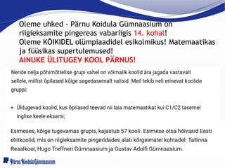 Oleme uhked - Pärnu Koidula Gümnaasium on
riigieksamite pingereas vabariigis 14. kohal!
Oleme KÕIKIDEL olümpiaadidel esikolmikus! Matemaatikas
ja füüsikas supertulemused!
AINUKE ÜLITUGEV KOOL PÄRNUS!
 