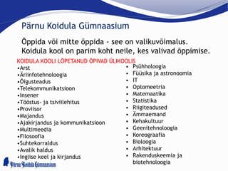 Pärnu Koidula Gümnaasium
Õppida või mitte õppida - see on valikuvõimalus.
Koidula kool on parim koht neile, kes valivad õppimise.
KOIDULA KOOLI LÕPETANUD ÕPIVAD ÜLIKOOLIS
•Arst
•Äriinfotehnoloogia
•Õigusteadus
•Telekommunikatsioon
•Insener
•Tööstus- ja tsiviilehitus
•Proviisor
•Majandus
•Ajakirjandus ja kommunikatsioon
•Multimeedia
•Filosoofia
•Suhtekorraldus
•Avalik haldus
•Inglise keel ja kirjandus
• Psühholoogia
• Füüsika ja astronoomia
• IT
• Optomeetria
• Matemaatika
• Statistika
• Riigiteadused
• Ämmaemand
• Kehakultuur
• Geenitehnoloogia
• Koreograafia
• Bioloogia
• Arhitektuur
• Rakenduskeemia ja
biotehnoloogia
 