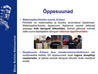 Õppesuunad
• Matemaatika-füüsika suund, A-klass
Põhirõhk on matemaatika ja füüsika süvendatud õpetamisel.
Matemaatika-füüsika õppesuuna lõpetanud noored jätkavad
peaaegu kõik õpinguid ülikoolides. Samuti jätkavad mitmed
selle suuna lõpetajatest õpinguid välismaa tippülikoolides.
• Reaalsuund, R-klass (kas meedia-kommunikatsiooni või
multimeedia kallak) Siit õppesuunast saad tugeva aluspõhja
reaalainetes, et jätkata edukalt õpinguid ülikoolis Sulle meeldival
erialal.
 
