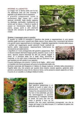 INTORNO AL LAGHETTO:
La magia non si ferma certo con le koi,
ma abbraccia tutto ciò che circonda il
laghetto e gli abitanti che lo popolano.
Il giardino giapponese, come lo
conosciamo oggi, nasce con i primi
santuari shintoisti, dallo stretto rapporto
tra ideologia, spiritualità, meditazione ed
amore per la natura. Lʼintento è quello di
creare un microcosmo ideale fatto di
pietre, acqua, ponti e altri elementi
naturali che evocano la perfezione del
creato.


Shakkei, il paesaggio preso in prestito:
Eʼ questo un modo di concepire il giardino che tende a rappresentare in uno spazio
ristretto quelli che sono i grandi temi della natura. Ecco allora che i movimenti del terreno
e le grandi rocce rappresentano le montagne, il laghetto rappresenta il mondo delle acque,
i sentieri per raggiungere questi elementi focali, costituiti da
tipiche pietre segna-passo, rappresentano lʼalternanza tra
conoscenza ed esplorazione.
Lʼequilibrio è il vero protagonista del giardino giapponese. Non
vi devono essere elementi troppo grandi, pesanti o scuri, o se ci
sono, devono essere bilanciati da altri più piccoli, leggeri e
chiari. Eʼ il principio dello Yin e dello Yang, femminile e
maschile, in cui ogni cosa è bilanciata dal suo contrario e non
può esistere se non esiste il suo opposto.
Il suono dellʼacqua che scorre, il vento tra le foglie... attimi unici
e irripetibili che fanno percepire allʼuomo la transitorietà della vita.
Simbolo nazionale del Giappone è lʼalbero di ciliegio (sakura), simbolo della precarietà e
fragilità della vita, che proprio per questo deve essere vissuta appieno, godendo delle
piccole e piccolissime cose che la natura ci dona, come possono essere appunto un ﬁore,
il suono di un ruscello o unʼallegra folata di vento.




                             Verso la casa del tè:
                             Ogni giardino giapponese è un
                             insieme di suoni e colori che si
                             abbracciano vicendevolmente:
                             lʼacqua ha una posizione di rilievo
                             ma non è mai ostentata, gli aceri
                             che ﬁammeggiano in autunno
                             sottolineano le molteplici tonalità
                             di verde. Ed ecco che non sai
                             come e perchè ti trovi su un
                             sentiero che non avevi nemmeno immaginato, ma che la
                             magia del luogo ti ha fatto trovare. Eʼ il sentiero di pietra che
                             porta alla casa del tè.
 