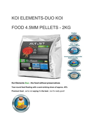 KOI ELEMENTS-DUO KOI
FOOD 4.5MM PELLETS - 2KG
Koi Elements ​Duo ​- the food without preservatives
Year-round feed floating with a semi-sinking share of approx. 45%
Premium food​ , we're not ​saying​ it's ​the best​ , but it's really good!
 