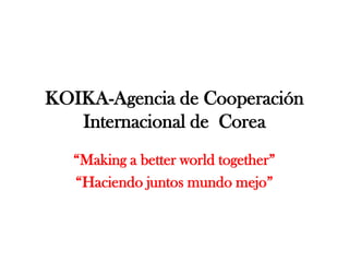 KOIKA-Agencia de Cooperación Internacional de  Corea “Making a betterworldtogether” “Haciendo juntos mundo mejo” 