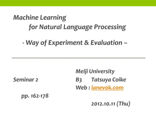 Machine Learning
    for Natural Language Processing

   - Way of Experiment & Evaluation –


                    Meiji University
Seminar 2           B3     Tatsuya Coike
                    Web : lanevok.com
  pp. 162-178
                          2012.10.11 (Thu)
 