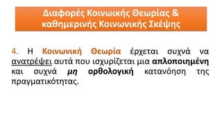 4. Η Κοινωνική Θεωρία έρχεται συχνά να
ανατρέψει αυτά που ισχυρίζεται μια απλοποιημένη
και συχνά μη ορθολογική κατανόηση της
πραγματικότητας.
Διαφορές Κοινωικής Θεωρίας &
καθημερινής Κοινωνικής Σκέψης
 